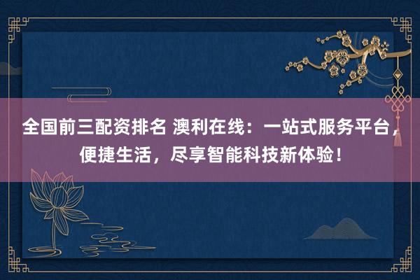 全国前三配资排名 澳利在线：一站式服务平台，便捷生活，尽享智能科技新体验！