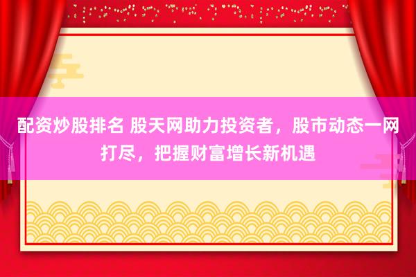 配资炒股排名 股天网助力投资者，股市动态一网打尽，把握财富增长新机遇