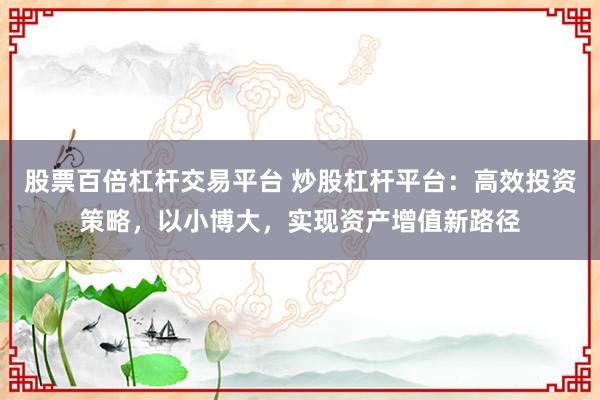 股票百倍杠杆交易平台 炒股杠杆平台：高效投资策略，以小博大，实现资产增值新路径