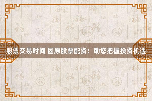 股票交易时间 固原股票配资：助您把握投资机遇