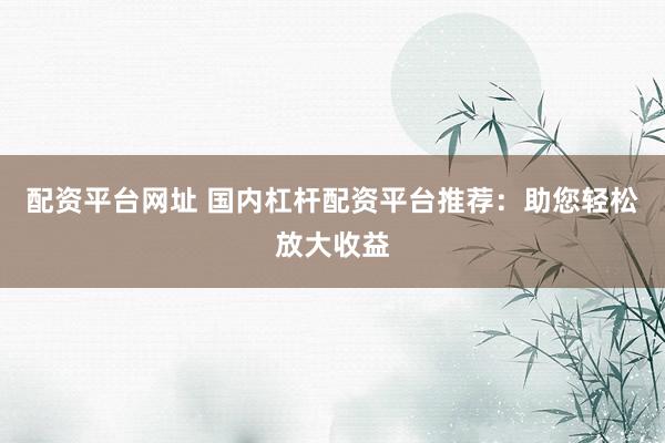 配资平台网址 国内杠杆配资平台推荐：助您轻松放大收益