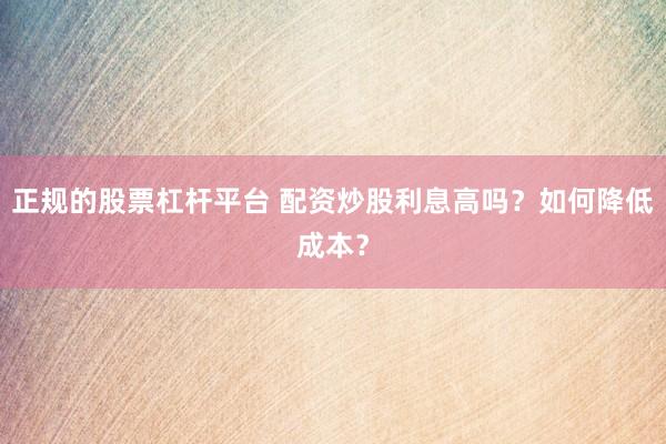 正规的股票杠杆平台 配资炒股利息高吗？如何降低成本？