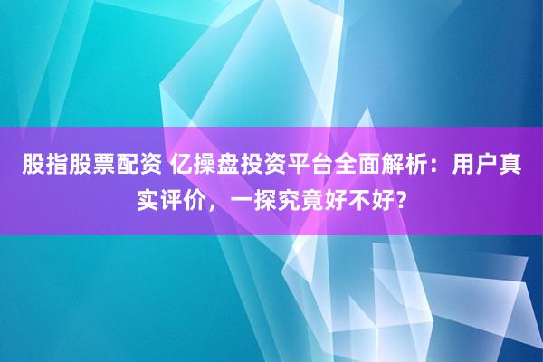 股指股票配资 亿操盘投资平台全面解析：用户真实评价，一探究竟好不好？