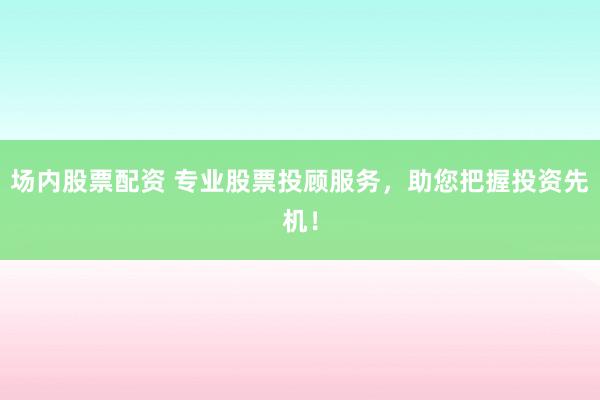 场内股票配资 专业股票投顾服务，助您把握投资先机！