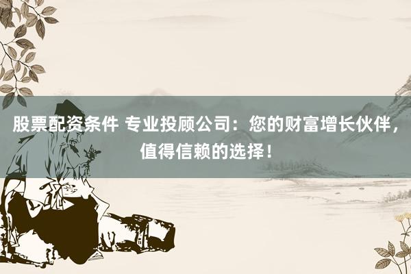 股票配资条件 专业投顾公司：您的财富增长伙伴，值得信赖的选择！