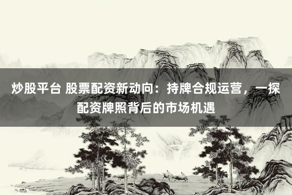 炒股平台 股票配资新动向：持牌合规运营，一探配资牌照背后的市场机遇