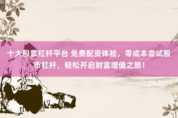 十大股票杠杆平台 免费配资体验，零成本尝试股市杠杆，轻松开启财富增值之旅！