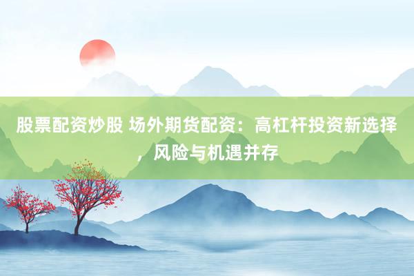 股票配资炒股 场外期货配资：高杠杆投资新选择，风险与机遇并存