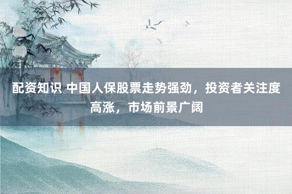配资知识 中国人保股票走势强劲，投资者关注度高涨，市场前景广阔