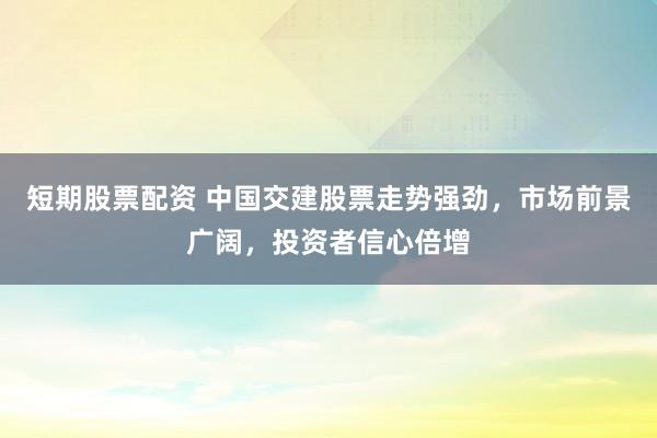 短期股票配资 中国交建股票走势强劲，市场前景广阔，投资者信心倍增