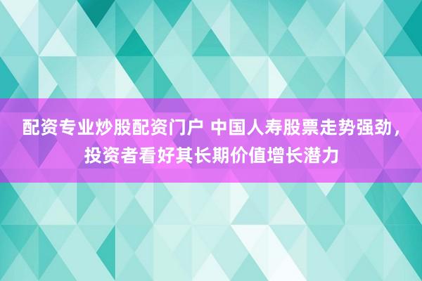 配资专业炒股配资门户 中国人寿股票走势强劲，投资者看好其长期价值增长潜力
