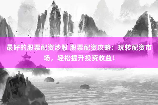 最好的股票配资炒股 股票配资攻略：玩转配资市场，轻松提升投资收益！
