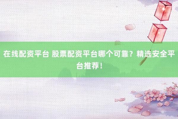 在线配资平台 股票配资平台哪个可靠？精选安全平台推荐！