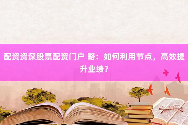 配资资深股票配资门户 略：如何利用节点，高效提升业绩？