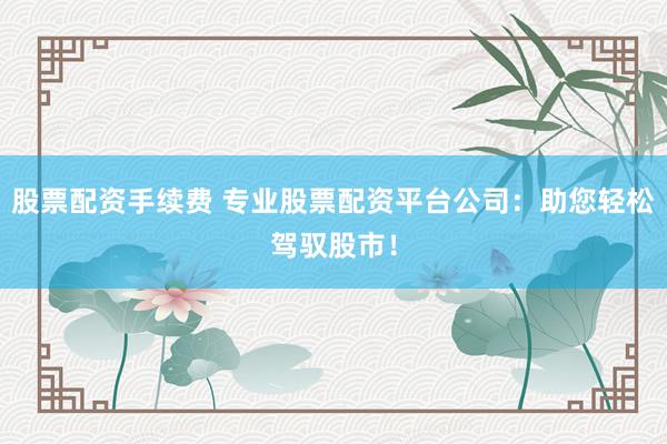 股票配资手续费 专业股票配资平台公司：助您轻松驾驭股市！