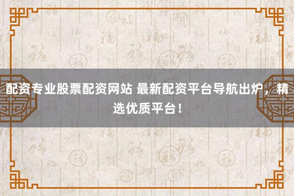 配资专业股票配资网站 最新配资平台导航出炉，精选优质平台！