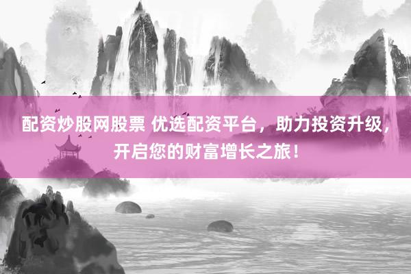 配资炒股网股票 优选配资平台，助力投资升级，开启您的财富增长之旅！