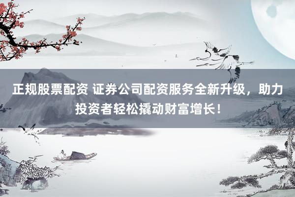 正规股票配资 证券公司配资服务全新升级，助力投资者轻松撬动财富增长！