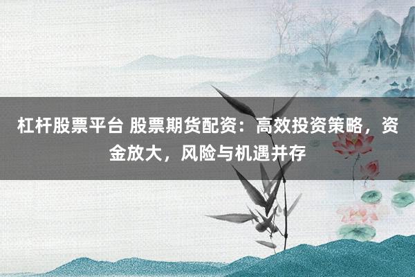 杠杆股票平台 股票期货配资：高效投资策略，资金放大，风险与机遇并存