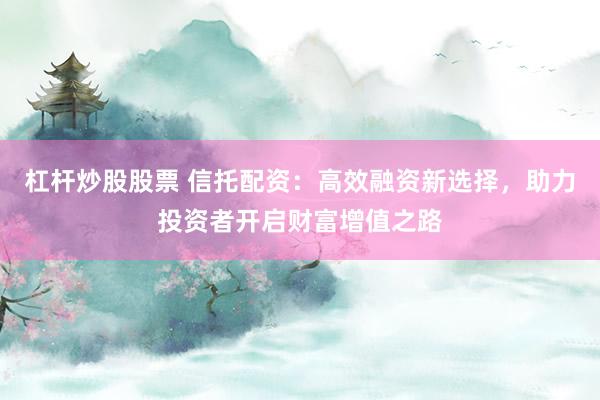 杠杆炒股股票 信托配资：高效融资新选择，助力投资者开启财富增值之路