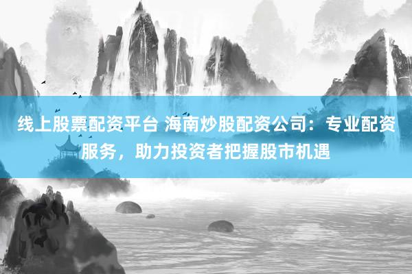 线上股票配资平台 海南炒股配资公司：专业配资服务，助力投资者把握股市机遇