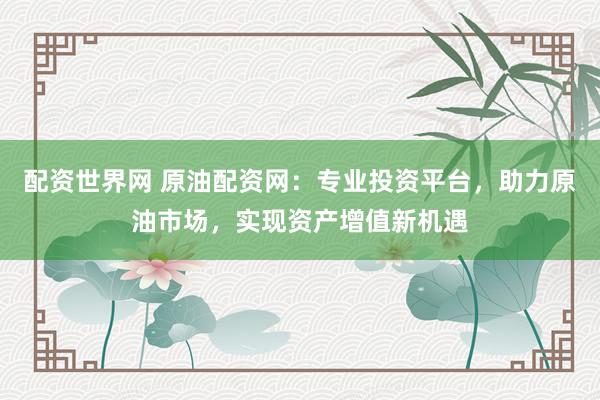 配资世界网 原油配资网：专业投资平台，助力原油市场，实现资产增值新机遇
