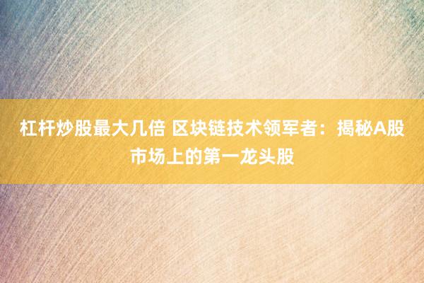 杠杆炒股最大几倍 区块链技术领军者：揭秘A股市场上的第一龙头股