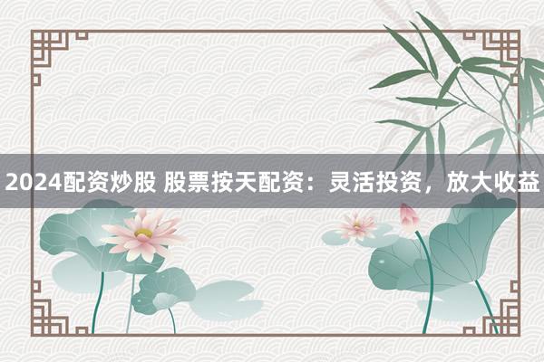 2024配资炒股 股票按天配资：灵活投资，放大收益