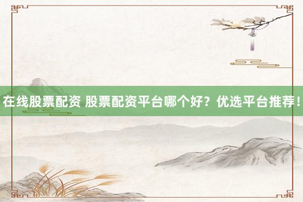 在线股票配资 股票配资平台哪个好？优选平台推荐！