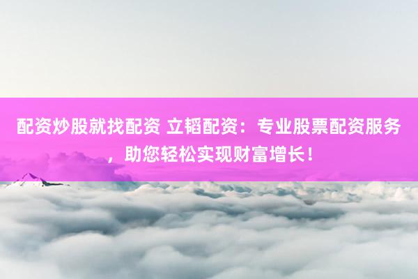 配资炒股就找配资 立韬配资：专业股票配资服务，助您轻松实现财富增长！