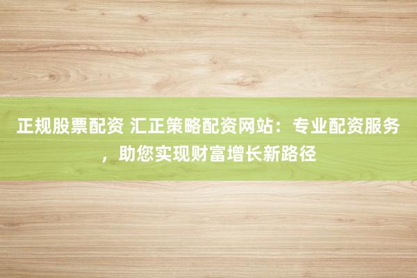 正规股票配资 汇正策略配资网站：专业配资服务，助您实现财富增长新路径