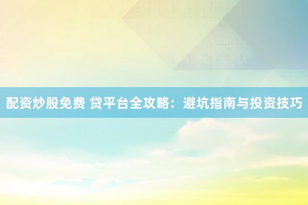 配资炒股免费 贷平台全攻略：避坑指南与投资技巧