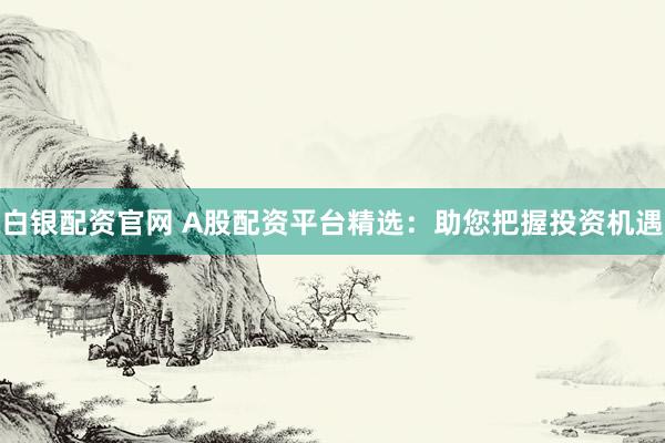 白银配资官网 A股配资平台精选：助您把握投资机遇