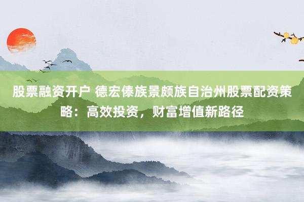 股票融资开户 德宏傣族景颇族自治州股票配资策略：高效投资，财富增值新路径