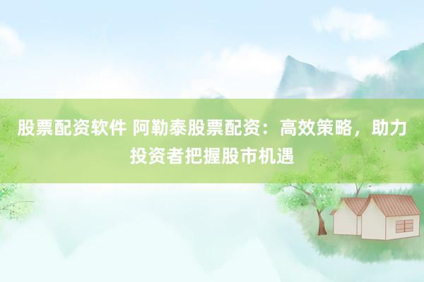 股票配资软件 阿勒泰股票配资：高效策略，助力投资者把握股市机遇
