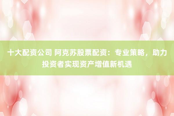 十大配资公司 阿克苏股票配资：专业策略，助力投资者实现资产增值新机遇