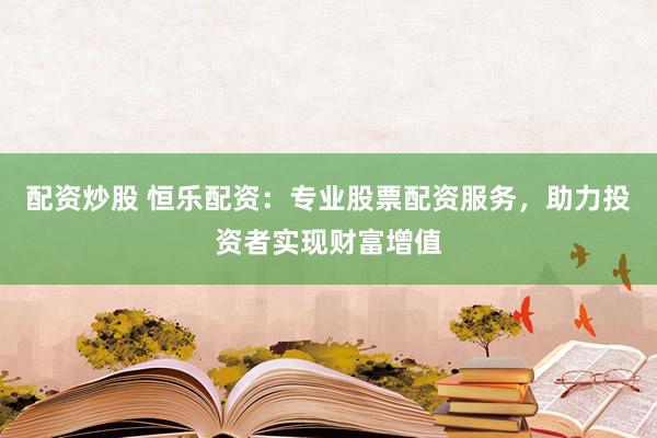 配资炒股 恒乐配资：专业股票配资服务，助力投资者实现财富增值