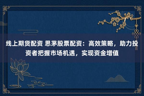 线上期货配资 思茅股票配资：高效策略，助力投资者把握市场机遇，实现资金增值