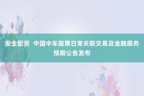 安全配资  中国中车股票日常关联交易及金融服务预期公告发布