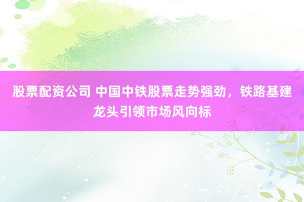 股票配资公司 中国中铁股票走势强劲，铁路基建龙头引领市场风向标