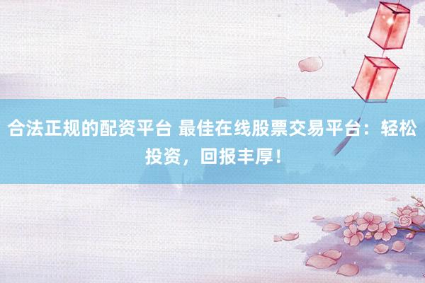 合法正规的配资平台 最佳在线股票交易平台：轻松投资，回报丰厚！