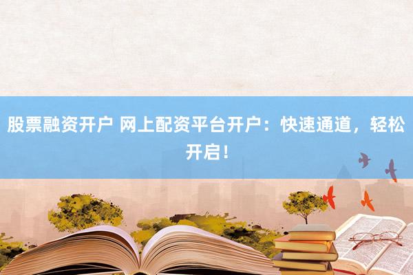 股票融资开户 网上配资平台开户：快速通道，轻松开启！