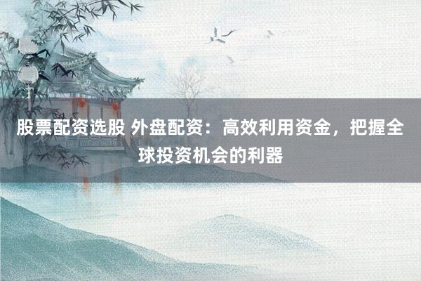 股票配资选股 外盘配资：高效利用资金，把握全球投资机会的利器