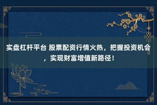 实盘杠杆平台 股票配资行情火热，把握投资机会，实现财富增值新路径！