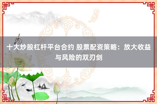 十大炒股杠杆平台合约 股票配资策略：放大收益与风险的双刃剑