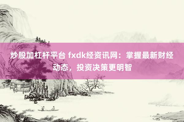 炒股加杠杆平台 fxdk经资讯网：掌握最新财经动态，投资决策更明智