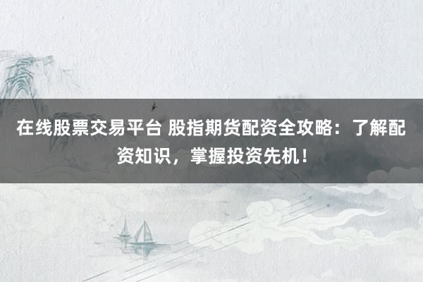 在线股票交易平台 股指期货配资全攻略：了解配资知识，掌握投资先机！