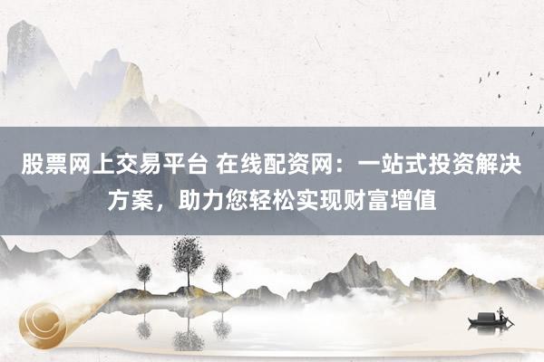 股票网上交易平台 在线配资网：一站式投资解决方案，助力您轻松实现财富增值