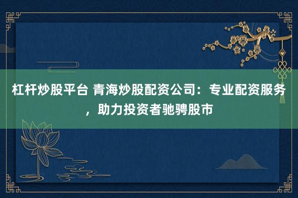 杠杆炒股平台 青海炒股配资公司：专业配资服务，助力投资者驰骋股市