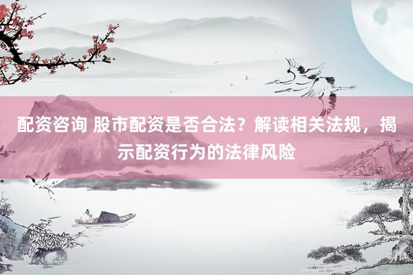 配资咨询 股市配资是否合法？解读相关法规，揭示配资行为的法律风险